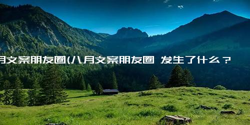 八月文案朋友圈(八月文案朋友圈 发生了什么？盘点八月文案朋友圈，解锁新奇又有趣的内容)
